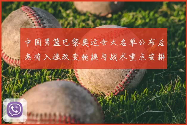 中国男篮巴黎奥运会大名单公布后老将入选改变轮换与战术重点安排